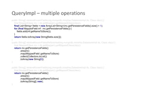 QueryImpl – multiple operations
public String[] retrieveKnownFields(org.mongodb.morphia.DatastoreImpl ds, Class clazz) {
final MappedClass mc = ds.getMapper().getMappedClass(clazz);
final List<String> fields = new ArrayList<String>(mc.getPersistenceFields().size() + 1);
for (final MappedField mf : mc.getPersistenceFields()) {
fields.add(mf.getNameToStore());
}
return fields.toArray(new String[fields.size()]);
}
public String[] retrieveKnownFieldsRefactored(org.mongodb.morphia.DatastoreImpl ds, Class clazz) {
final MappedClass mc = ds.getMapper().getMappedClass(clazz);
return mc.getPersistenceFields()
.stream()
.map(MappedField::getNameToStore)
.collect(Collectors.toList())
.toArray(new String[0]);
}
public String[] retrieveKnownFields(org.mongodb.morphia.DatastoreImpl ds, Class clazz) {
final MappedClass mc = ds.getMapper().getMappedClass(clazz);
return mc.getPersistenceFields()
.stream()
.map(MappedField::getNameToStore)
.toArray(String[]::new);
}
 