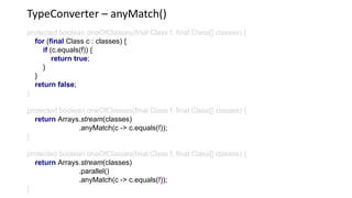 TypeConverter – anyMatch()
protected boolean oneOfClasses(final Class f, final Class[] classes) {
for (final Class c : classes) {
if (c.equals(f)) {
return true;
}
}
return false;
}
protected boolean oneOfClasses(final Class f, final Class[] classes) {
return Arrays.stream(classes)
.anyMatch(c -> c.equals(f));
}
protected boolean oneOfClasses(final Class f, final Class[] classes) {
return Arrays.stream(classes)
.parallel()
.anyMatch(c -> c.equals(f));
}
 