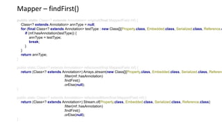 Mapper – findFirst()
public static Class<? extends Annotation> original(final MappedField mf) {
Class<? extends Annotation> annType = null;
for (final Class<? extends Annotation> testType : new Class[]{Property.class, Embedded.class, Serialized.class, Reference.c
if (mf.hasAnnotation(testType)) {
annType = testType;
break;
}
}
return annType;
}
public static Class<? extends Annotation> refactored(final MappedField mf) {
return (Class<? extends Annotation>) Arrays.stream(new Class[]{Property.class, Embedded.class, Serialized.class, Referenc
.filter(mf::hasAnnotation)
.findFirst()
.orElse(null);
}
public static Class<? extends Annotation> refactoredMore(final MappedField mf) {
return (Class<? extends Annotation>) Stream.of(Property.class, Embedded.class, Serialized.class, Reference.class)
.filter(mf::hasAnnotation)
.findFirst()
.orElse(null);
}
 