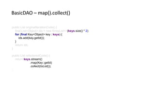 public List originalIterationCode() {
final List<Object> ids = new ArrayList<>(keys.size() * 2)
for (final Key<Object> key : keys) {
ids.add(key.getId());
}
return ids;
}
public List refactoredCode() {
return keys.stream()
.map(Key::getId)
.collect(toList());
BasicDAO – map().collect()
 