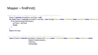 public static Class<? extends Annotation> original(final MappedField mf) {
Class<? extends Annotation> annType = null;
for (final Class<? extends Annotation> testType : new Class[]{Property.class, Embedded.class, Serialized.class, Reference.c
if (mf.hasAnnotation(testType)) {
annType = testType;
break;
}
}
return annType;
}
public static Class<? extends Annotation> refactoredMore(final MappedField mf) {
return (Class<? extends Annotation>) Stream.of(Property.class, Embedded.class, Serialized.class, Reference.class)
.filter(mf::hasAnnotation)
.findFirst()
.orElse(null);
}
Mapper – findFirst()
 
