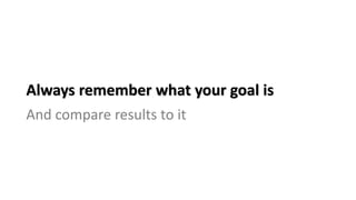 Always remember what your goal is
And compare results to it
 
