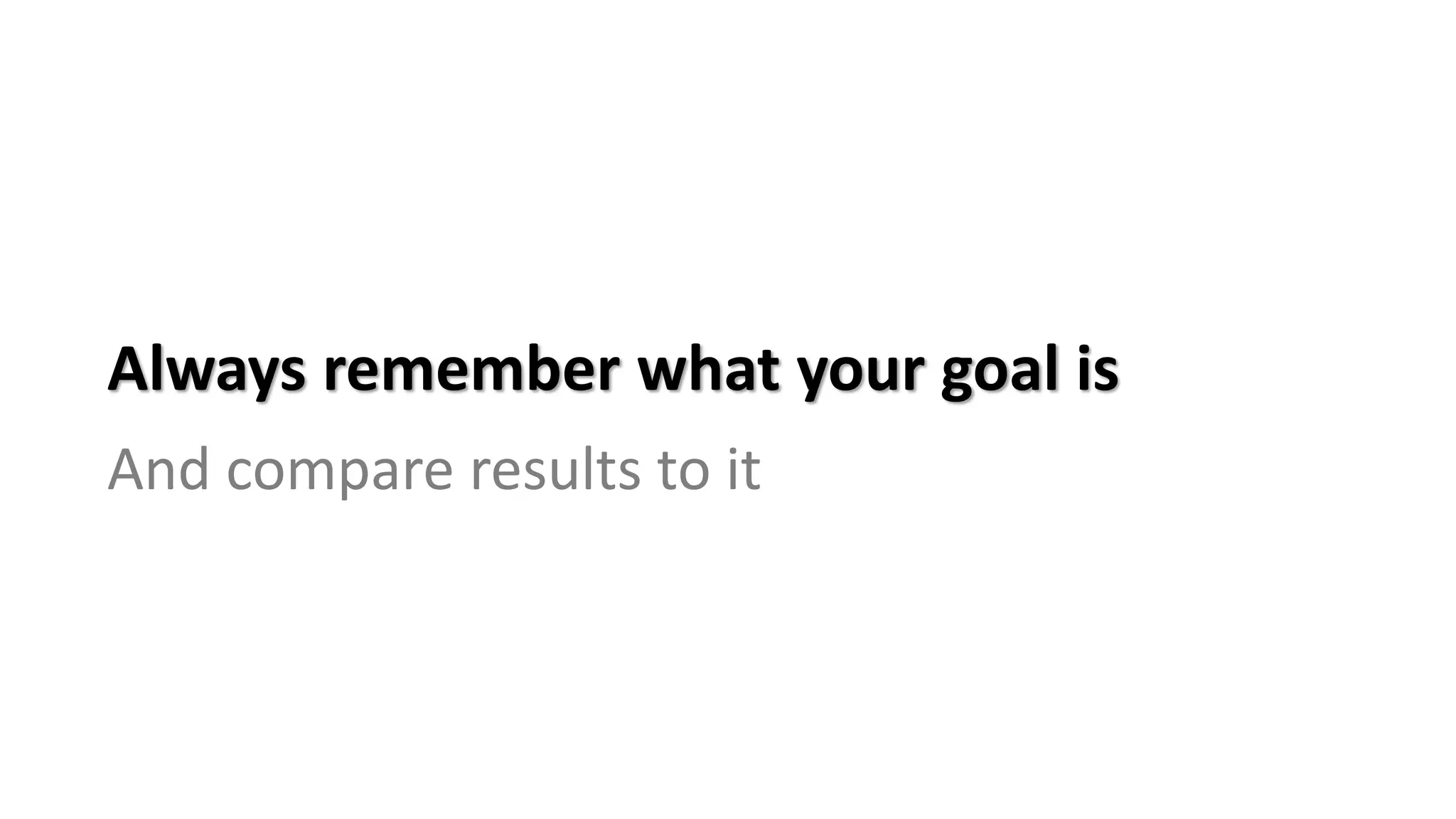 Always remember what your goal is
And compare results to it
 
