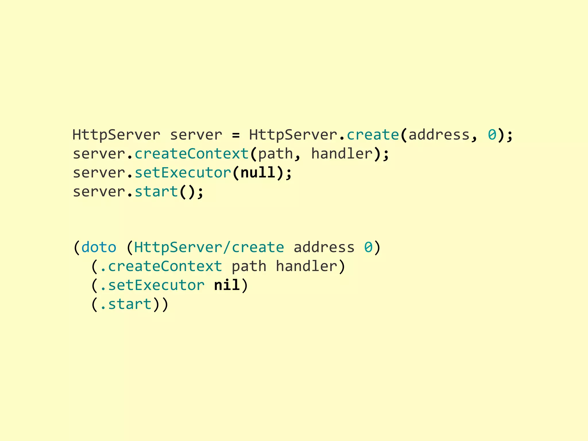 HttpServer  server  =  HttpServer.create(address,  0); server.createContext(path,  handler); server.setExecutor(null); server.start(); (doto  (HttpServer/create  address  0)    (.createContext  path  handler)    (.setExecutor  nil)    (.start)) 