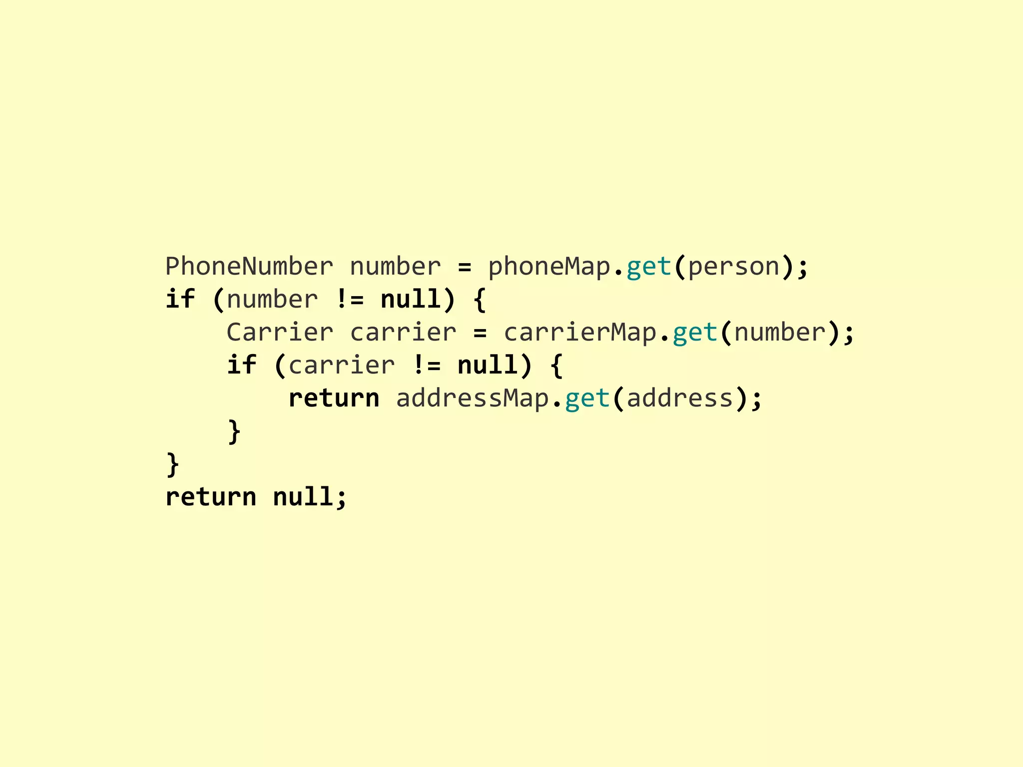 PhoneNumber  number  =  phoneMap.get(person); if  (number  !=  null)  {        Carrier  carrier  =  carrierMap.get(number);        if  (carrier  !=  null)  {                return  addressMap.get(address);        } } return  null; 