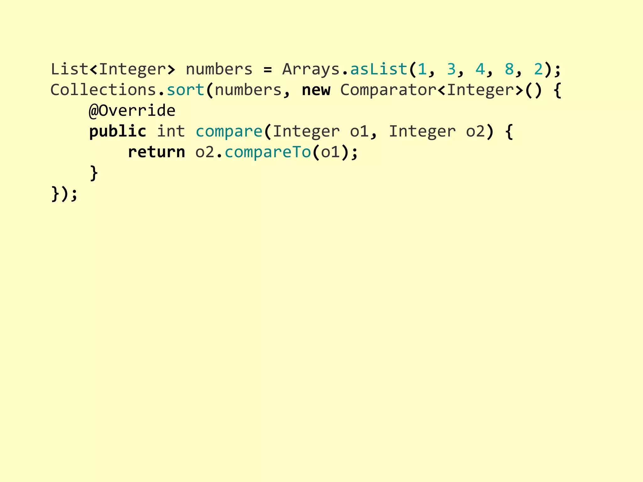 List<Integer>  numbers  =  Arrays.asList(1,  3,  4,  8,  2); Collections.sort(numbers,  new  Comparator<Integer>()  {        @Override        public  int  compare(Integer  o1,  Integer  o2)  {                return  o2.compareTo(o1);        } }); 