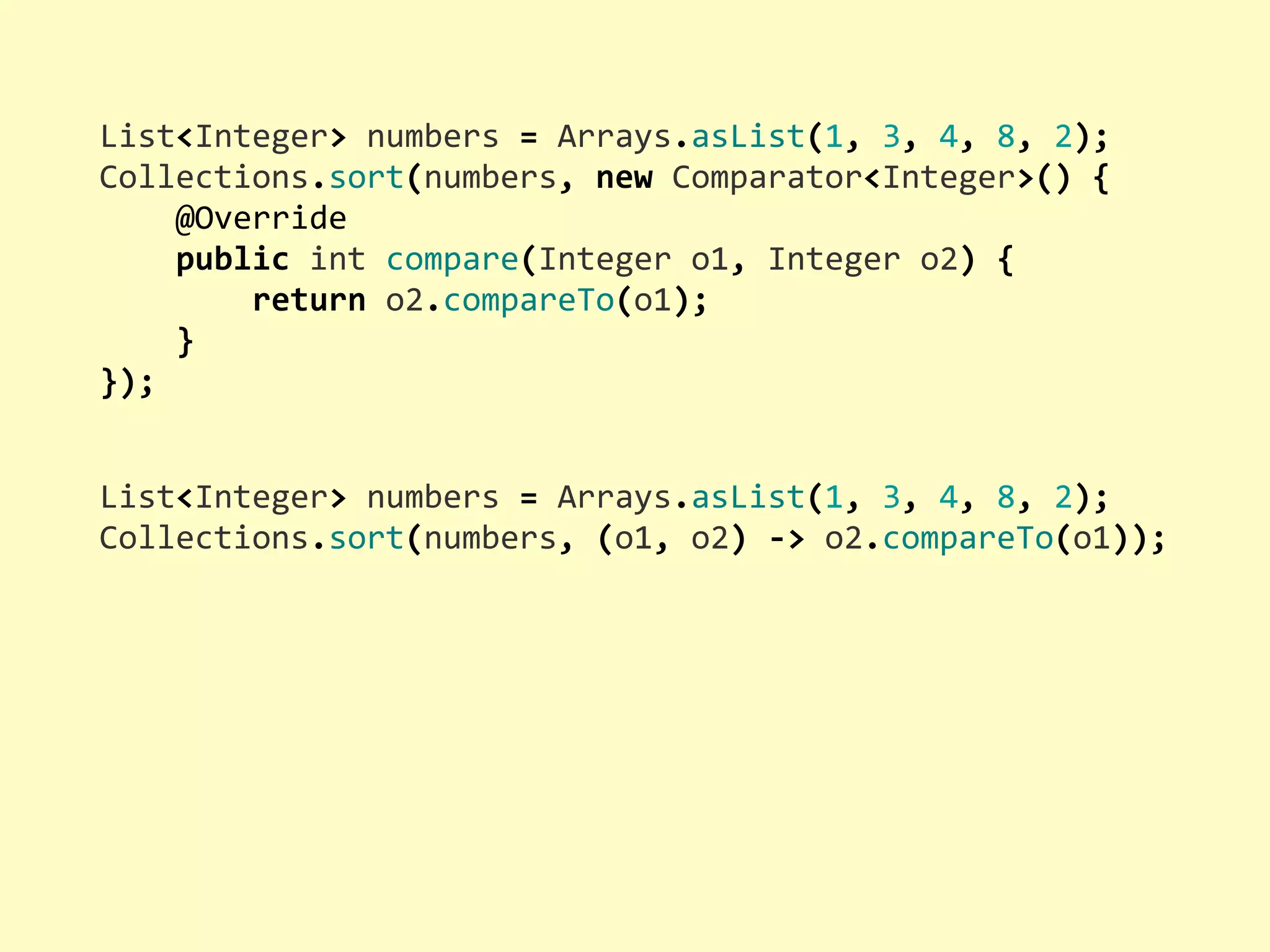 List<Integer>  numbers  =  Arrays.asList(1,  3,  4,  8,  2); Collections.sort(numbers,  new  Comparator<Integer>()  {        @Override        public  int  compare(Integer  o1,  Integer  o2)  {                return  o2.compareTo(o1);        } }); List<Integer>  numbers  =  Arrays.asList(1,  3,  4,  8,  2); Collections.sort(numbers,  (o1,  o2)  -­‐>  o2.compareTo(o1)); 