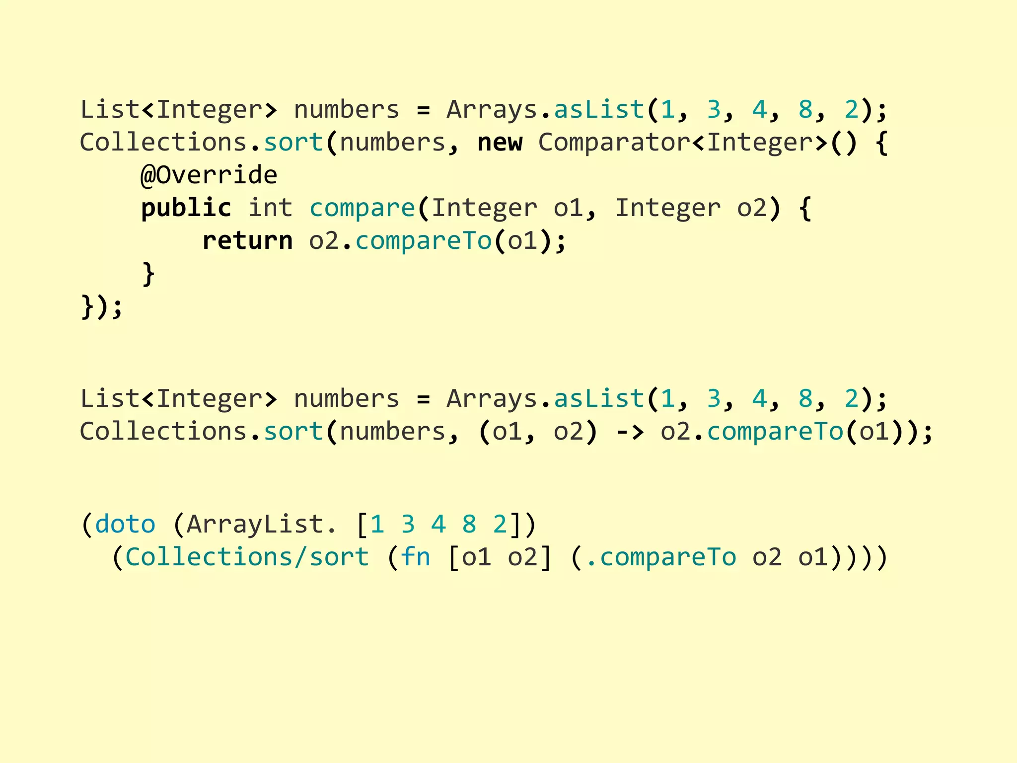 List<Integer>  numbers  =  Arrays.asList(1,  3,  4,  8,  2); Collections.sort(numbers,  new  Comparator<Integer>()  {        @Override        public  int  compare(Integer  o1,  Integer  o2)  {                return  o2.compareTo(o1);        } }); (doto  (ArrayList.  [1  3  4  8  2])    (Collections/sort  (fn  [o1  o2]  (.compareTo  o2  o1)))) List<Integer>  numbers  =  Arrays.asList(1,  3,  4,  8,  2); Collections.sort(numbers,  (o1,  o2)  -­‐>  o2.compareTo(o1)); 