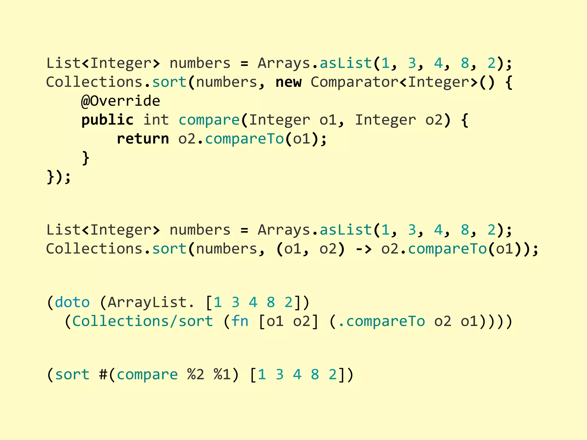 List<Integer>  numbers  =  Arrays.asList(1,  3,  4,  8,  2); Collections.sort(numbers,  new  Comparator<Integer>()  {        @Override        public  int  compare(Integer  o1,  Integer  o2)  {                return  o2.compareTo(o1);        } }); (doto  (ArrayList.  [1  3  4  8  2])    (Collections/sort  (fn  [o1  o2]  (.compareTo  o2  o1)))) (sort  #(compare  %2  %1)  [1  3  4  8  2]) List<Integer>  numbers  =  Arrays.asList(1,  3,  4,  8,  2); Collections.sort(numbers,  (o1,  o2)  -­‐>  o2.compareTo(o1)); 