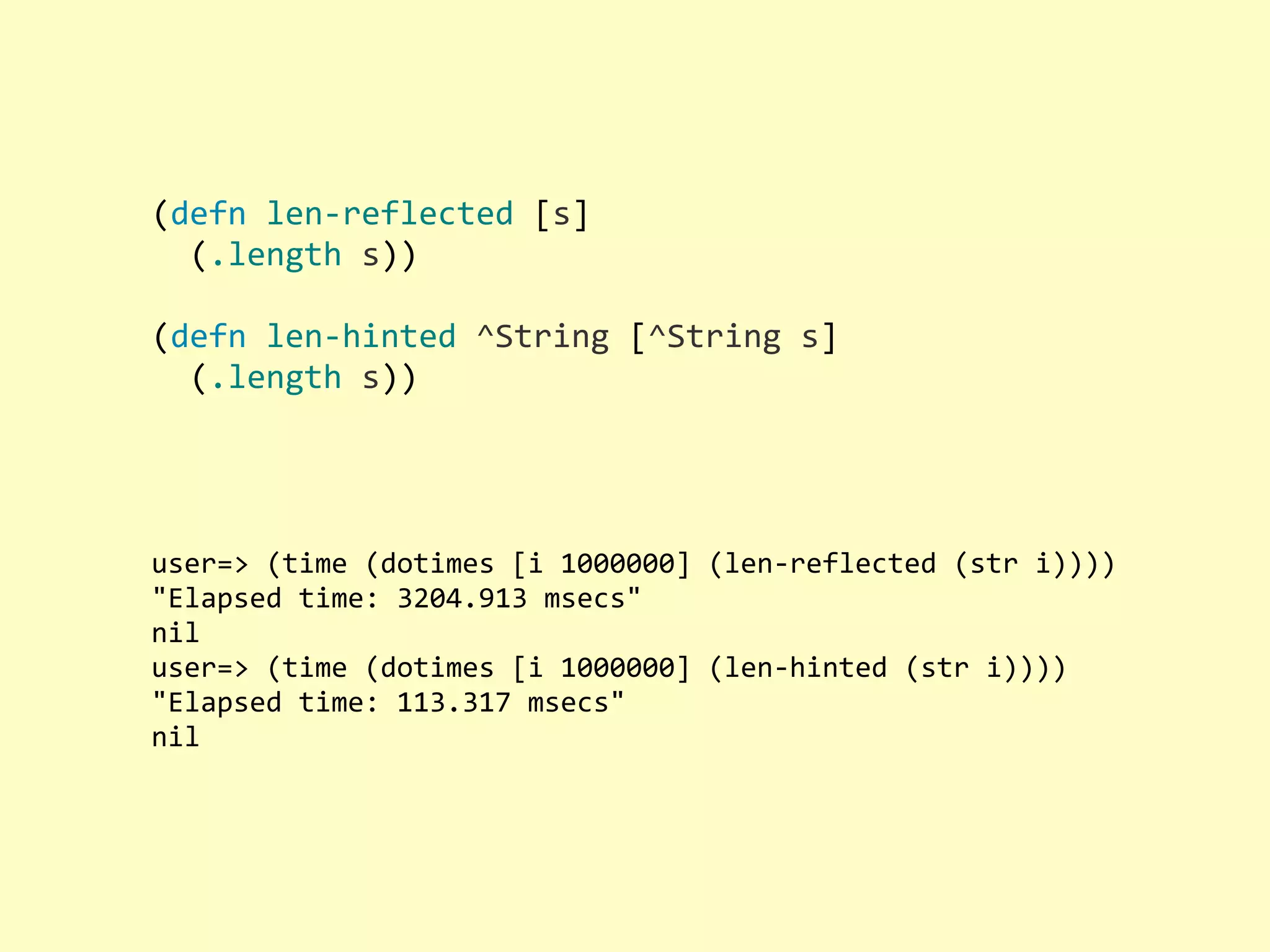 (defn  len-­‐reflected  [s]    (.length  s)) (defn  len-­‐hinted  ^String  [^String  s]    (.length  s)) user=>  (time  (dotimes  [i  1000000]  (len-­‐reflected  (str  i)))) "Elapsed  time:  3204.913  msecs" nil user=>  (time  (dotimes  [i  1000000]  (len-­‐hinted  (str  i)))) "Elapsed  time:  113.317  msecs" nil 