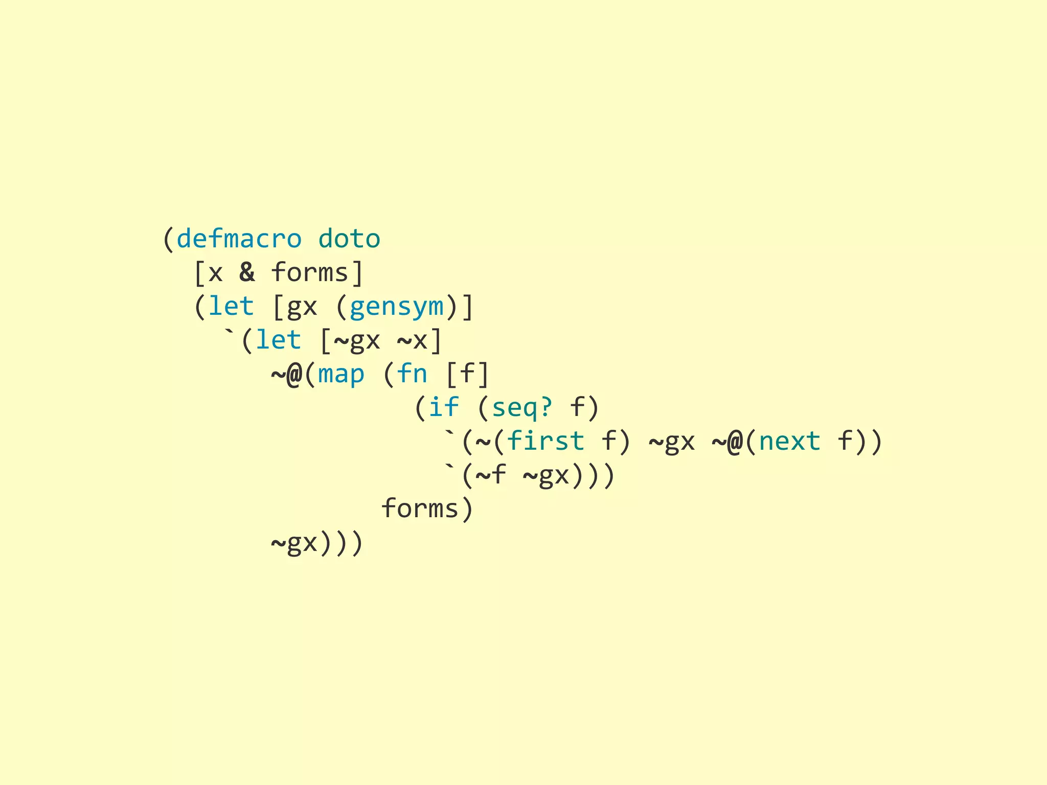 (defmacro  doto    [x  &  forms]    (let  [gx  (gensym)]        `(let  [~gx  ~x]              ~@(map  (fn  [f]                                (if  (seq?  f)                                    `(~(first  f)  ~gx  ~@(next  f))                                    `(~f  ~gx)))                            forms)              ~gx))) 