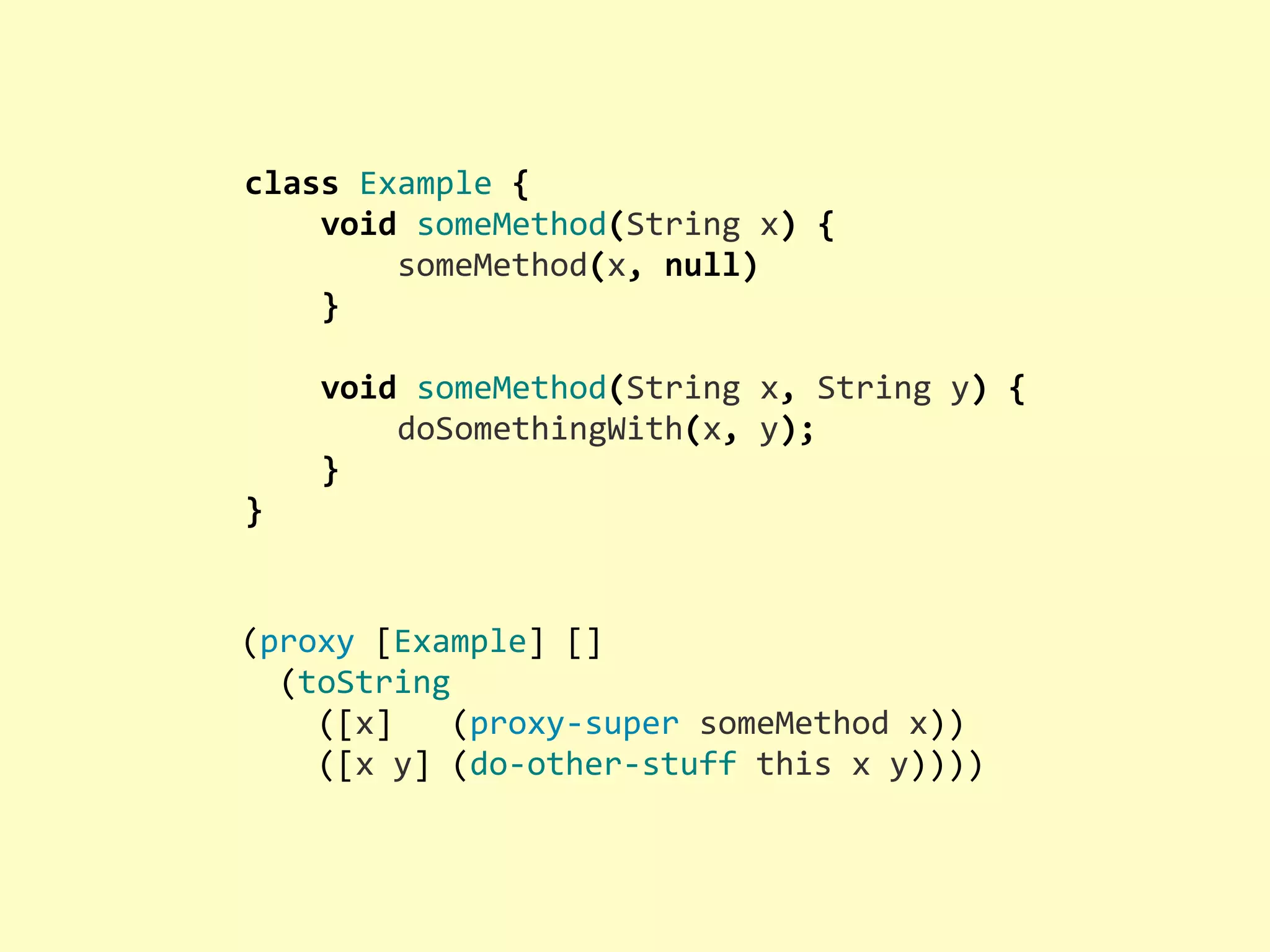 class  Example  {        void  someMethod(String  x)  {                someMethod(x,  null)        }          void  someMethod(String  x,  String  y)  {                doSomethingWith(x,  y);        } } (proxy  [Example]  []    (toString        ([x]      (proxy-­‐super  someMethod  x))        ([x  y]  (do-­‐other-­‐stuff  this  x  y)))) 