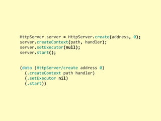 HttpServer	
  server	
  =	
  HttpServer.create(address,	
  0);
server.createContext(path,	
  handler);
server.setExecutor(null);
server.start();
(doto	
  (HttpServer/create	
  address	
  0)
	
  	
  (.createContext	
  path	
  handler)
	
  	
  (.setExecutor	
  nil)
	
  	
  (.start))
 
