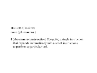 macro |ˈmakrəәʊ|
noun ( pl. macros )
1 (also macro instruction) Computing a single instruction
that expands automatically into a set of instructions
to perform a particular task.
 