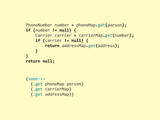 PhoneNumber	
  number	
  =	
  phoneMap.get(person);
if	
  (number	
  !=	
  null)	
  {
	
  	
  	
  	
  Carrier	
  carrier	
  =	
  carrierMap.get(number);
	
  	
  	
  	
  if	
  (carrier	
  !=	
  null)	
  {
	
  	
  	
  	
  	
  	
  	
  	
  return	
  addressMap.get(address);
	
  	
  	
  	
  }
}
return	
  null;
(some-­‐>>
	
  	
  (.get	
  phoneMap	
  person)
	
  	
  (.get	
  carrierMap)
	
  	
  (.get	
  addressMap))
 