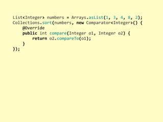 List<Integer>	
  numbers	
  =	
  Arrays.asList(1,	
  3,	
  4,	
  8,	
  2);
Collections.sort(numbers,	
  new	
  Comparator<Integer>()	
  {
	
  	
  	
  	
  @Override
	
  	
  	
  	
  public	
  int	
  compare(Integer	
  o1,	
  Integer	
  o2)	
  {
	
  	
  	
  	
  	
  	
  	
  	
  return	
  o2.compareTo(o1);
	
  	
  	
  	
  }
});
 