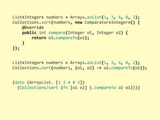List<Integer>	
  numbers	
  =	
  Arrays.asList(1,	
  3,	
  4,	
  8,	
  2);
Collections.sort(numbers,	
  new	
  Comparator<Integer>()	
  {
	
  	
  	
  	
  @Override
	
  	
  	
  	
  public	
  int	
  compare(Integer	
  o1,	
  Integer	
  o2)	
  {
	
  	
  	
  	
  	
  	
  	
  	
  return	
  o2.compareTo(o1);
	
  	
  	
  	
  }
});
(doto	
  (ArrayList.	
  [1	
  3	
  4	
  8	
  2])
	
  	
  (Collections/sort	
  (fn	
  [o1	
  o2]	
  (.compareTo	
  o2	
  o1))))
List<Integer>	
  numbers	
  =	
  Arrays.asList(1,	
  3,	
  4,	
  8,	
  2);
Collections.sort(numbers,	
  (o1,	
  o2)	
  -­‐>	
  o2.compareTo(o1));
 