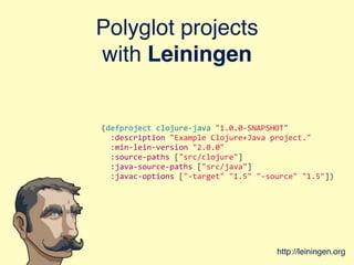 Polyglot projects
with Leiningen
(defproject	
  clojure-­‐java	
  "1.0.0-­‐SNAPSHOT"
	
  	
  :description	
  "Example	
  Clojure+Java	
  project."
	
  	
  :min-­‐lein-­‐version	
  "2.0.0"
	
  	
  :source-­‐paths	
  ["src/clojure"]
	
  	
  :java-­‐source-­‐paths	
  ["src/java"]
	
  	
  :javac-­‐options	
  ["-­‐target"	
  "1.5"	
  "-­‐source"	
  "1.5"])
http://leiningen.org
 
