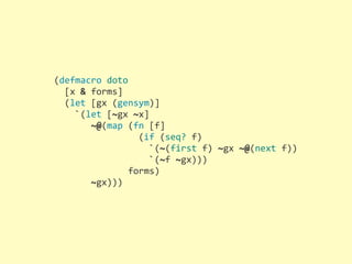 (defmacro	
  doto
	
  	
  [x	
  &	
  forms]
	
  	
  (let	
  [gx	
  (gensym)]
	
  	
  	
  	
  `(let	
  [~gx	
  ~x]
	
  	
  	
  	
  	
  	
  	
  ~@(map	
  (fn	
  [f]
	
  	
  	
  	
  	
  	
  	
  	
  	
  	
  	
  	
  	
  	
  	
  	
  (if	
  (seq?	
  f)
	
  	
  	
  	
  	
  	
  	
  	
  	
  	
  	
  	
  	
  	
  	
  	
  	
  	
  `(~(first	
  f)	
  ~gx	
  ~@(next	
  f))
	
  	
  	
  	
  	
  	
  	
  	
  	
  	
  	
  	
  	
  	
  	
  	
  	
  	
  `(~f	
  ~gx)))
	
  	
  	
  	
  	
  	
  	
  	
  	
  	
  	
  	
  	
  	
  forms)
	
  	
  	
  	
  	
  	
  	
  ~gx)))
 