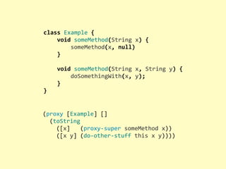 class	
  Example	
  {
	
  	
  	
  	
  void	
  someMethod(String	
  x)	
  {
	
  	
  	
  	
  	
  	
  	
  	
  someMethod(x,	
  null)
	
  	
  	
  	
  }
	
  
	
  	
  	
  	
  void	
  someMethod(String	
  x,	
  String	
  y)	
  {
	
  	
  	
  	
  	
  	
  	
  	
  doSomethingWith(x,	
  y);
	
  	
  	
  	
  }
}
(proxy	
  [Example]	
  []
	
  	
  (toString
	
  	
  	
  	
  ([x]	
  	
  	
  (proxy-­‐super	
  someMethod	
  x))
	
  	
  	
  	
  ([x	
  y]	
  (do-­‐other-­‐stuff	
  this	
  x	
  y))))
 