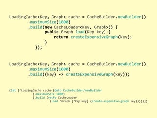 (let	
  [^LoadingCache	
  cache	
  (doto	
  CacheBuilder/newBuilder
	
  	
  	
  	
  	
  	
  	
  	
  	
  	
  	
  	
  	
  	
  (.maximumSize	
  1000)
	
  	
  	
  	
  	
  	
  	
  	
  	
  	
  	
  	
  	
  	
  (.build	
  (reify	
  CacheLoader
	
  	
  	
  	
  	
  	
  	
  	
  	
  	
  	
  	
  	
  	
  	
  	
  	
  	
  	
  	
  	
  	
  	
  	
  (load	
  ^Graph	
  [^Key	
  key]	
  (create-­‐expensive-­‐graph	
  key)))))])
LoadingCache<Key,	
  Graph>	
  cache	
  =	
  CacheBuilder.newBuilder()
	
  	
  	
  	
  	
  	
  	
  	
  .maximumSize(1000)
	
  	
  	
  	
  	
  	
  	
  	
  .build(new	
  CacheLoader<Key,	
  Graph>()	
  {
	
  	
  	
  	
  	
  	
  	
  	
  	
  	
  	
  	
  	
  	
  	
  public	
  Graph	
  load(Key	
  key)	
  {
	
  	
  	
  	
  	
  	
  	
  	
  	
  	
  	
  	
  	
  	
  	
  	
  	
  	
  	
  return	
  createExpensiveGraph(key);
	
  	
  	
  	
  	
  	
  	
  	
  	
  	
  	
  	
  	
  	
  	
  }
	
  	
  	
  	
  	
  	
  	
  	
  	
  	
  	
  });
LoadingCache<Key,	
  Graph>	
  cache	
  =	
  CacheBuilder.newBuilder()
	
  	
  	
  	
  	
  	
  	
  	
  .maximumSize(1000)
	
  	
  	
  	
  	
  	
  	
  	
  .build((key)	
  -­‐>	
  createExpensiveGraph(key));
 