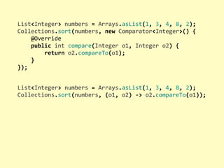 List<Integer>	
  numbers	
  =	
  Arrays.asList(1,	
  3,	
  4,	
  8,	
  2);
Collections.sort(numbers,	
  new	
  Comparator<Integer>()	
  {
	
  	
  	
  	
  @Override
	
  	
  	
  	
  public	
  int	
  compare(Integer	
  o1,	
  Integer	
  o2)	
  {
	
  	
  	
  	
  	
  	
  	
  	
  return	
  o2.compareTo(o1);
	
  	
  	
  	
  }
});
List<Integer>	
  numbers	
  =	
  Arrays.asList(1,	
  3,	
  4,	
  8,	
  2);
Collections.sort(numbers,	
  (o1,	
  o2)	
  -­‐>	
  o2.compareTo(o1));
 
