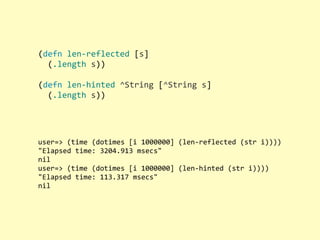 (defn	
  len-­‐reflected	
  [s]
	
  	
  (.length	
  s))
(defn	
  len-­‐hinted	
  ^String	
  [^String	
  s]
	
  	
  (.length	
  s))
user=>	
  (time	
  (dotimes	
  [i	
  1000000]	
  (len-­‐reflected	
  (str	
  i))))
"Elapsed	
  time:	
  3204.913	
  msecs"
nil
user=>	
  (time	
  (dotimes	
  [i	
  1000000]	
  (len-­‐hinted	
  (str	
  i))))
"Elapsed	
  time:	
  113.317	
  msecs"
nil
 