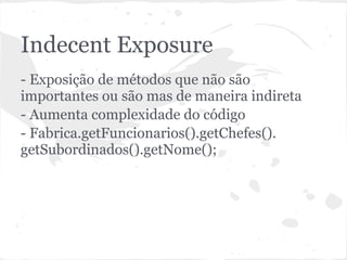Indecent Exposure
- Exposição de métodos que não são
importantes ou são mas de maneira indireta
- Aumenta complexidade do código
- Fabrica.getFuncionarios().getChefes().
getSubordinados().getNome();
 