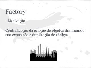 Factory
- Motivação

Centralização da criação de objetos diminuindo
sua exposição e duplicação de código.
 