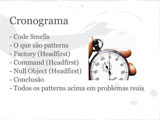 Cronograma
- Code Smells
- O que são patterns
- Factory (Headfirst)
- Command (Headfirst)
- Null Object (Headfirst)
- Conclusão
- Todos os patterns acima em problemas reais
 