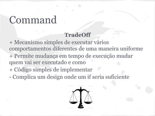 Command
                      TradeOff
+ Mecanismo simples de executar vários
comportamentos diferentes de uma maneira uniforme
+ Permite mudança em tempo de execução mudar
quem vai ser executado e como
+ Código simples de implementar
- Complica um design onde um if seria suficiente
 