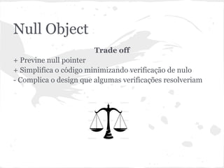 Null Object
                        Trade off
+ Previne null pointer
+ Simplifica o código minimizando verificação de nulo
- Complica o design que algumas verificações resolveriam
 