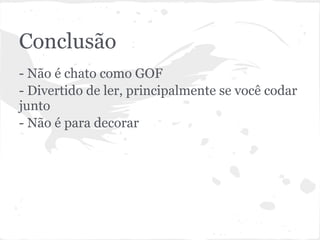 Conclusão
- Não é chato como GOF
- Divertido de ler, principalmente se você codar
junto
- Não é para decorar
 