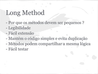 Long Method
- Por que os métodos devem ser pequenos ?
- Legibilidade
- Fácil extensão
- Mantém o código simples e evita duplicação
- Métodos podem compartilhar a mesma lógica
- Fácil testar
 