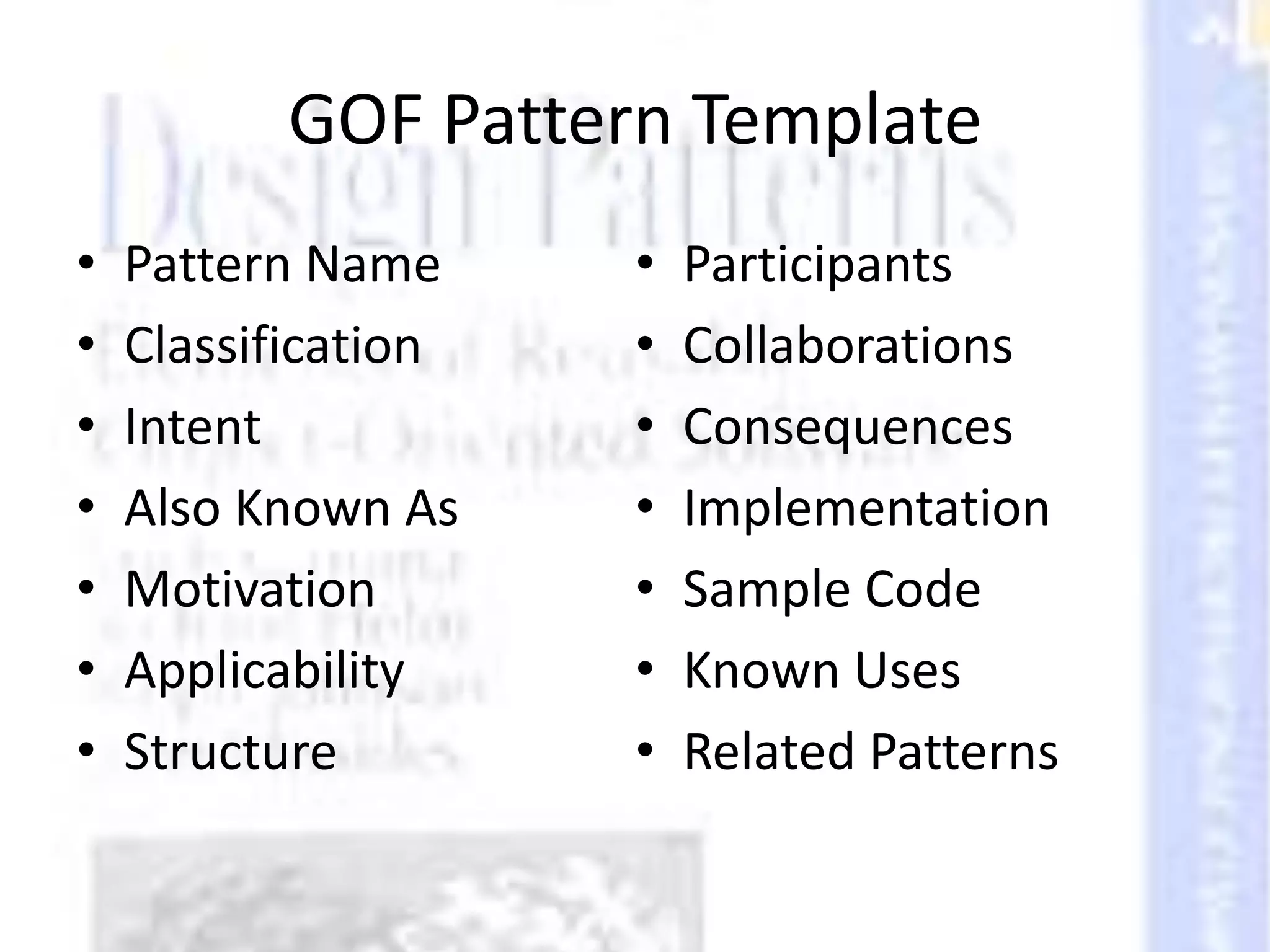 GOF Pattern Template
• Pattern Name
• Classification
• Intent
• Also Known As
• Motivation
• Applicability
• Structure
• Participants
• Collaborations
• Consequences
• Implementation
• Sample Code
• Known Uses
• Related Patterns
 