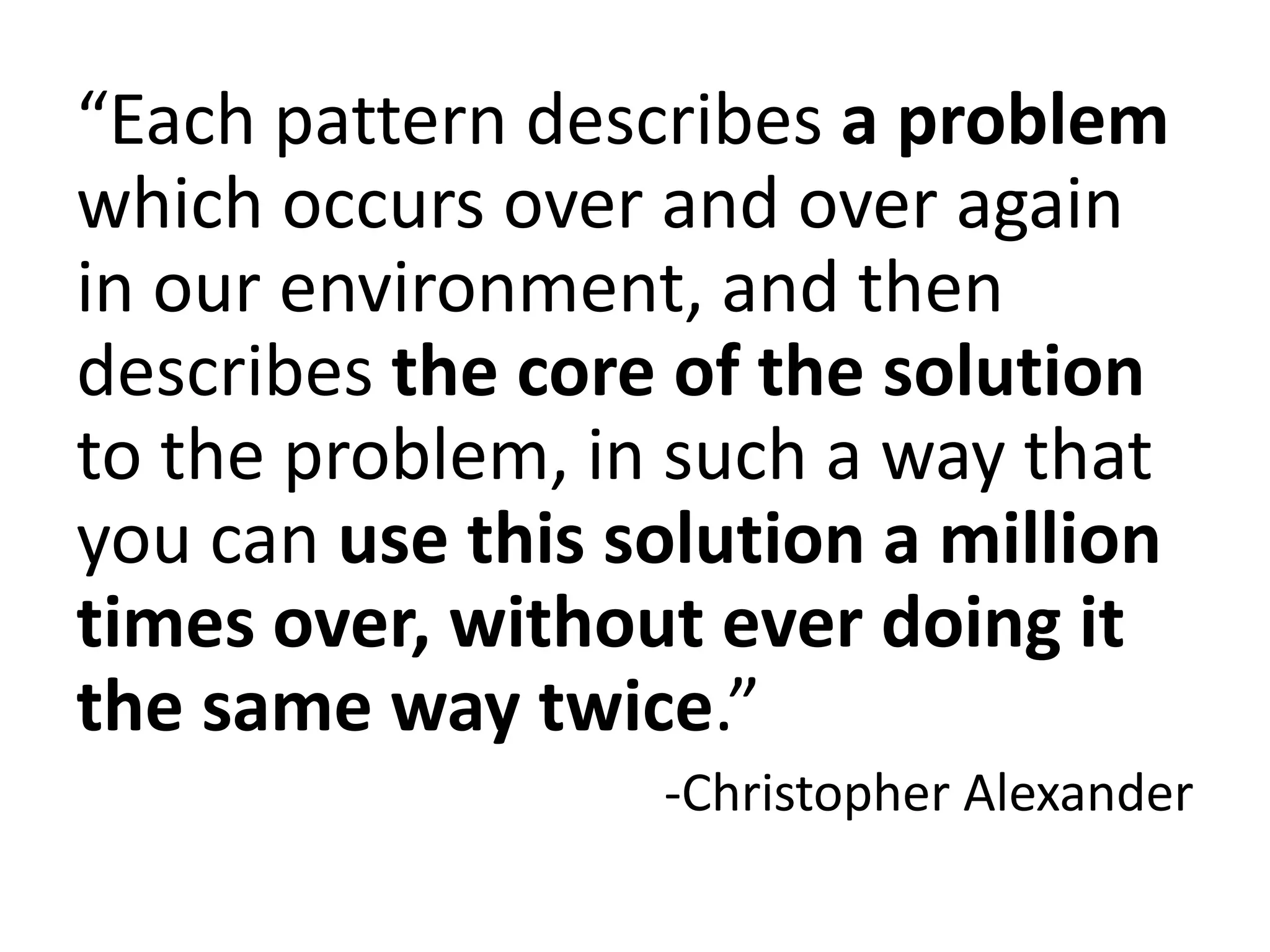 “Each pattern describes a problem
which occurs over and over again
in our environment, and then
describes the core of the solution
to the problem, in such a way that
you can use this solution a million
times over, without ever doing it
the same way twice.”
-Christopher Alexander
 