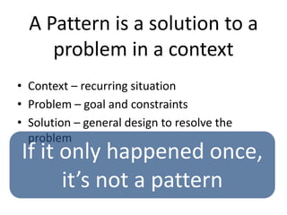 A Pattern is a solution to a
problem in a context
• Context – recurring situation
• Problem – goal and constraints
• Solution – general design to resolve the
problem
If it only happened once,
it’s not a pattern
 