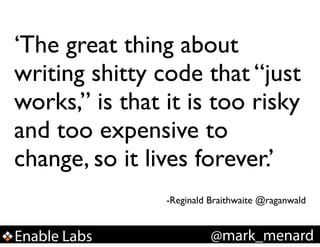 ‘The great thing about
writing shitty code that “just
works,” is that it is too risky
and too expensive to
change, so it lives forever.’!
!
!

-Reginald Braithwaite @raganwald

Enable Labs

@mark_menard

 