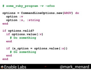 # some_ruby_program -v -sfoo
!

options = CommandLineOptions.new(ARGV) do
option :v
option :s, :string
end
!

if options.valid?
if options.value(:v)
# Do something
end
!

if (s_option = options.value(:s))
# Do something
end
end

Enable Labs

!17

@mark_menard

 