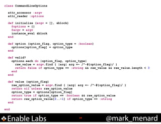 class CommandLineOptions

!
!

!
!

!

!

attr_accessor :argv
attr_reader :options
def initialize (argv = [], &block)
@options = {}
@argv = argv
instance_eval &block
end
def option (option_flag, option_type = :boolean)
options[option_flag] = option_type
end
def valid?
options.each do |option_flag, option_type|
raw_value = argv.find { |arg| arg =~ /^-#{option_flag}/ }
return false if option_type == :string && raw_value && raw_value.length < 3
end
end
def value (option_flag)
raw_option_value = argv.find { |arg| arg =~ /^-#{option_flag}/ }
return nil unless raw_option_value
option_type = options[option_flag]
return true if option_type == :boolean && raw_option_value
return raw_option_value[2..-1] if option_type == :string
end

end

Enable Labs

!18

@mark_menard

 
