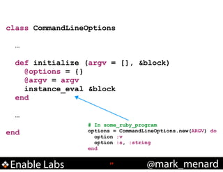 class CommandLineOptions
!

…
def initialize (argv = [], &block)
@options = {}
@argv = argv
instance_eval &block
end
!

…
!

end

Enable Labs

# In some_ruby_program
options = CommandLineOptions.new(ARGV) do
option :v
option :s, :string
end
!19

@mark_menard

 