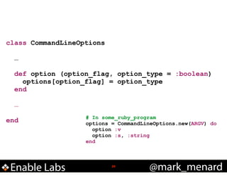 class CommandLineOptions
!

…
def option (option_flag, option_type = :boolean)
options[option_flag] = option_type
end
!

…
!

end

Enable Labs

# In some_ruby_program
options = CommandLineOptions.new(ARGV) do
option :v
option :s, :string
end

!20

@mark_menard

 