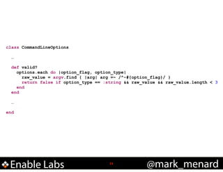 class CommandLineOptions

!
!

!
!

…
def valid?
options.each do |option_flag, option_type|
raw_value = argv.find { |arg| arg =~ /^-#{option_flag}/ }
return false if option_type == :string && raw_value && raw_value.length < 3
end
end
…

end

Enable Labs

!21

@mark_menard

 