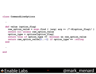 class CommandLineOptions
!
…
!
def value (option_flag)
raw_option_value = argv.find { |arg| arg =~ /^-#{option_flag}/ }
return nil unless raw_option_value
option_type = options[option_flag]
return true if option_type == :boolean && raw_option_value
return raw_option_value[2..-1] if option_type == :string
end
!
…
!
end

Enable Labs

!22

@mark_menard

 