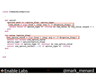 class CommandLineOptions

!
!

!

!
!

…
def valid?
options.each do |option_flag, option_type|
raw_value = argv.find { |arg| arg =~ /^-#{option_flag}/ }
return false if option_type == :string && raw_value && raw_value.length < 3
end
end
def value (option_flag)
raw_option_value = argv.find { |arg| arg =~ /^-#{option_flag}/ }
return nil unless raw_option_value
option_type = options[option_flag]
return true if option_type == :boolean && raw_option_value
return raw_option_value[2..-1] if option_type == :string
end
…

end

Enable Labs

!33

@mark_menard

 