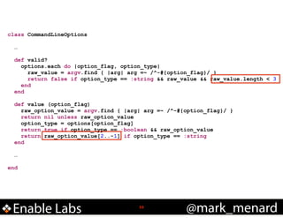 class CommandLineOptions

!
!

!

!
!

…
def valid?
options.each do |option_flag, option_type|
raw_value = argv.find { |arg| arg =~ /^-#{option_flag}/ }
return false if option_type == :string && raw_value && raw_value.length < 3
end
end
def value (option_flag)
raw_option_value = argv.find { |arg| arg =~ /^-#{option_flag}/ }
return nil unless raw_option_value
option_type = options[option_flag]
return true if option_type == :boolean && raw_option_value
return raw_option_value[2..-1] if option_type == :string
end
…

end

Enable Labs

!33

@mark_menard

 