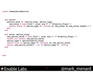 class CommandLineOptions

!
!

!

!
!

…
def valid?
options.each do |option_flag, option_type|
raw_value = argv.find { |arg| arg =~ /^-#{option_flag}/ }
return false if option_type == :string && raw_value && raw_value.length < 3
end
end
def value (option_flag)
raw_option_value = argv.find { |arg| arg =~ /^-#{option_flag}/ }
return nil unless raw_option_value
option_type = options[option_flag]
return true if option_type == :boolean && raw_option_value
return raw_option_value[2..-1] if option_type == :string
end
…

end

Enable Labs

!33

@mark_menard

 