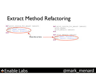 Extract Method Refactoring
def print_invoice_for_amount (amount)
print_header
puts "Name: #{@name}"
puts "Amount: #{amount}"
end

Move this to here

Enable Labs

def print_invoice_for_amount (amount)
print_header
print_details (amount)
end

!

def print_details (amount)
puts "Name: #{@name}"
puts "Amount: #{amount}"
end

@mark_menard

 