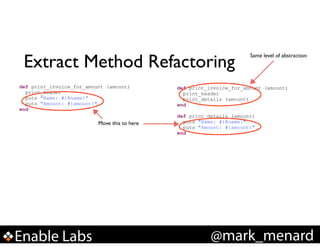 Extract Method Refactoring
def print_invoice_for_amount (amount)
print_header
puts "Name: #{@name}"
puts "Amount: #{amount}"
end

Move this to here

Enable Labs

Same level of abstraction

def print_invoice_for_amount (amount)
print_header
print_details (amount)
end

!

def print_details (amount)
puts "Name: #{@name}"
puts "Amount: #{amount}"
end

@mark_menard

 