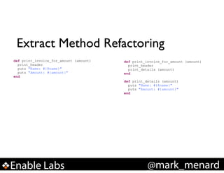 Extract Method Refactoring
def print_invoice_for_amount (amount)
print_header
puts "Name: #{@name}"
puts "Amount: #{amount}"
end

def print_invoice_for_amount (amount)
print_header
print_details (amount)
end

!

def print_details (amount)
puts "Name: #{@name}"
puts "Amount: #{amount}"
end

Enable Labs

@mark_menard

 
